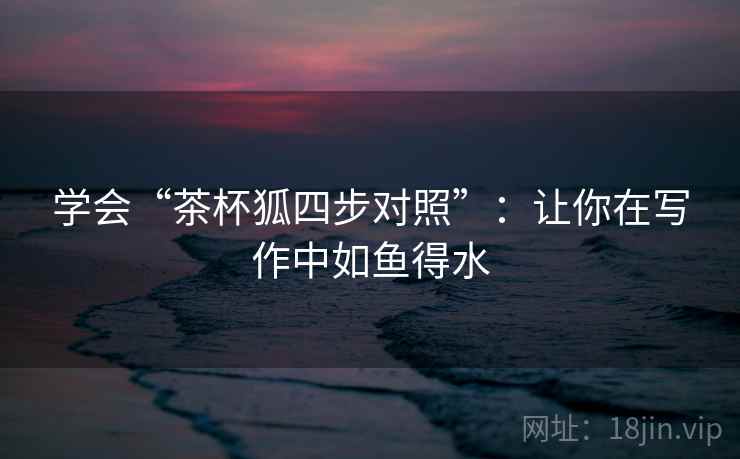 学会“茶杯狐四步对照”：让你在写作中如鱼得水