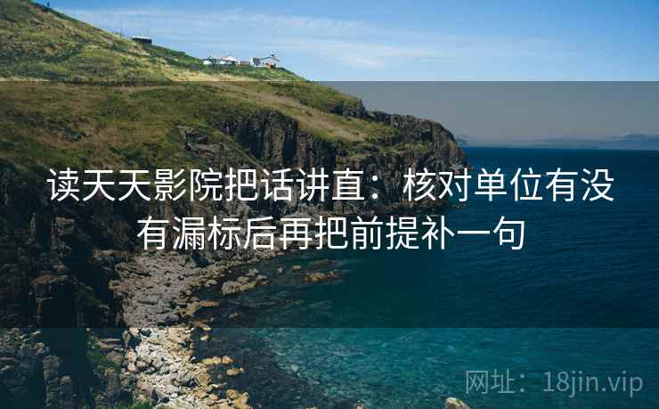读天天影院把话讲直：核对单位有没有漏标后再把前提补一句