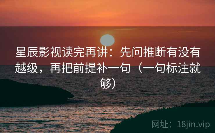 星辰影视读完再讲：先问推断有没有越级，再把前提补一句（一句标注就够）