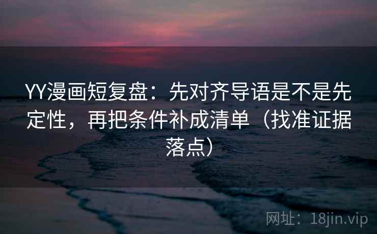 YY漫画短复盘：先对齐导语是不是先定性，再把条件补成清单（找准证据落点）