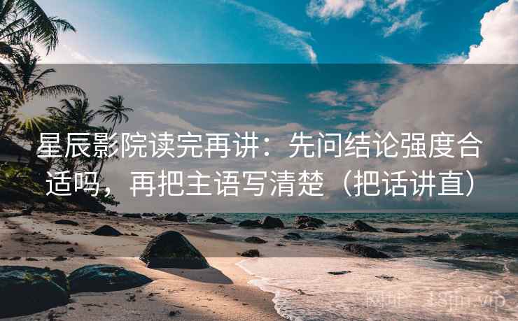 星辰影院读完再讲：先问结论强度合适吗，再把主语写清楚（把话讲直）