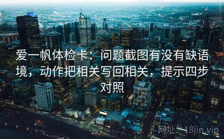 爱一帆体检卡：问题截图有没有缺语境，动作把相关写回相关，提示四步对照
