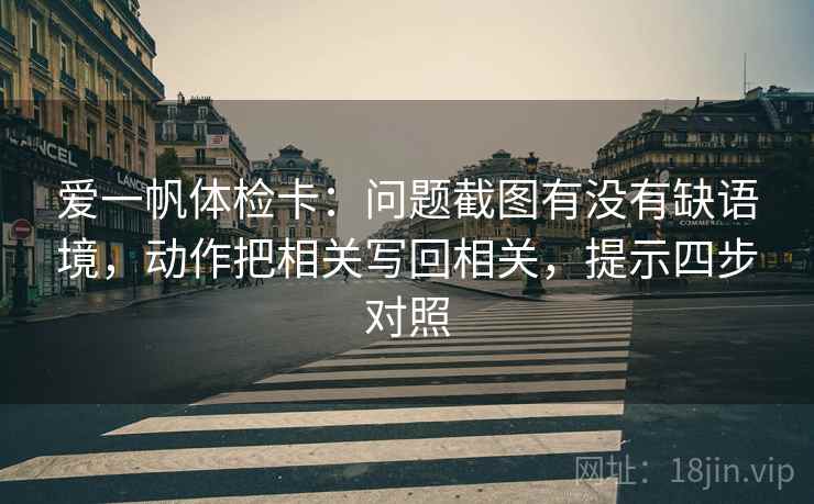 爱一帆体检卡：问题截图有没有缺语境，动作把相关写回相关，提示四步对照