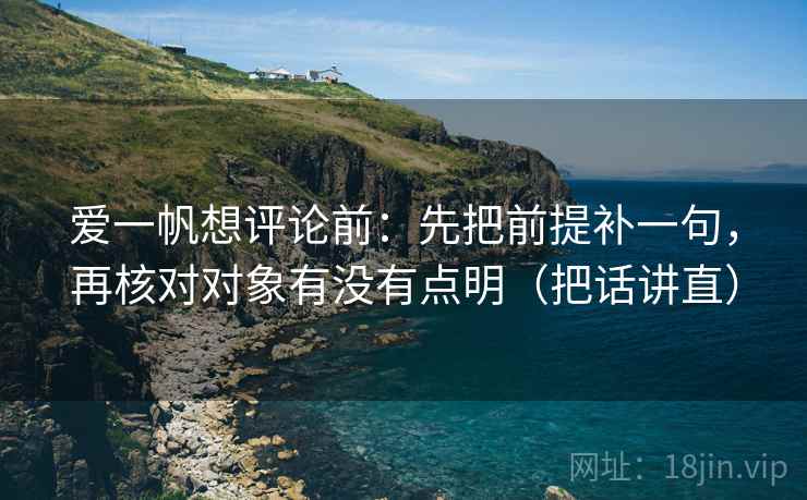 爱一帆想评论前：先把前提补一句，再核对对象有没有点明（把话讲直）