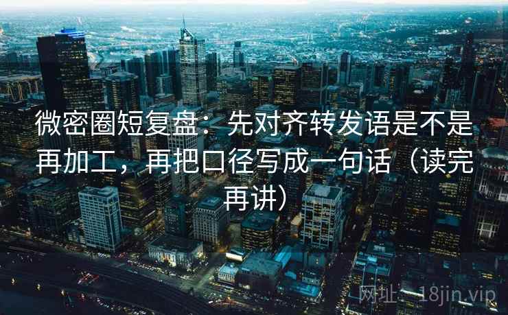 微密圈短复盘：先对齐转发语是不是再加工，再把口径写成一句话（读完再讲）