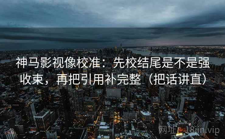 神马影视像校准：先校结尾是不是强收束，再把引用补完整（把话讲直）