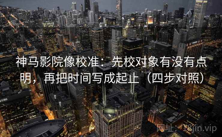 神马影院像校准：先校对象有没有点明，再把时间写成起止（四步对照）