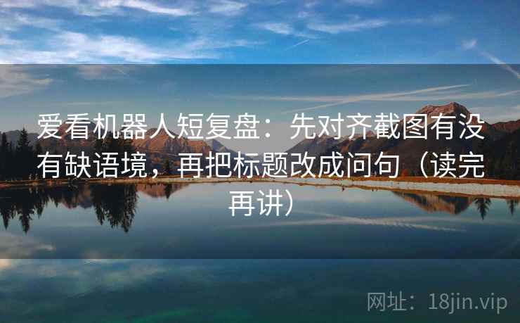 爱看机器人短复盘：先对齐截图有没有缺语境，再把标题改成问句（读完再讲）