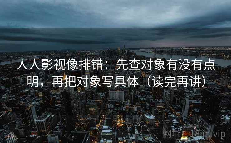 人人影视像排错：先查对象有没有点明，再把对象写具体（读完再讲）