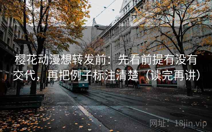 樱花动漫想转发前：先看前提有没有交代，再把例子标注清楚（读完再讲）