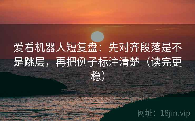 爱看机器人短复盘：先对齐段落是不是跳层，再把例子标注清楚（读完更稳）