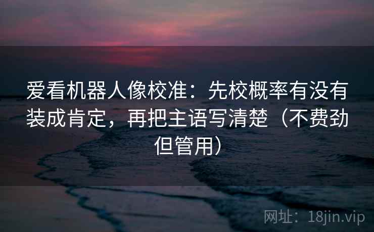 爱看机器人像校准:先校概率有没有装成肯定,再把主语写清楚(不费劲但管用) 爱看机器人像校准:先校概率有没有装成肯定,再把主语写清楚(不费劲但管用)