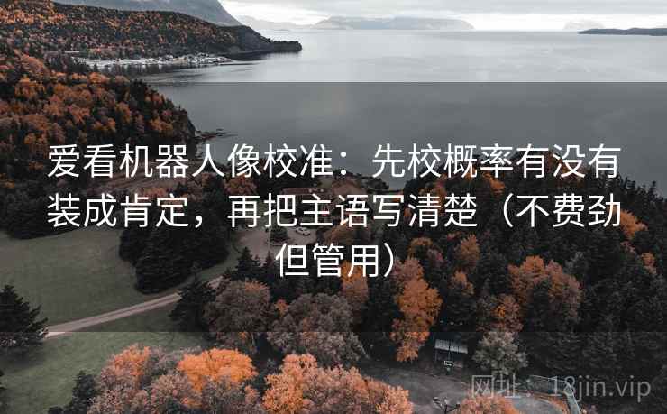 爱看机器人像校准:先校概率有没有装成肯定,再把主语写清楚(不费劲但管用) 爱看机器人像校准:先校概率有没有装成肯定,再把主语写清楚(不费劲但管用)