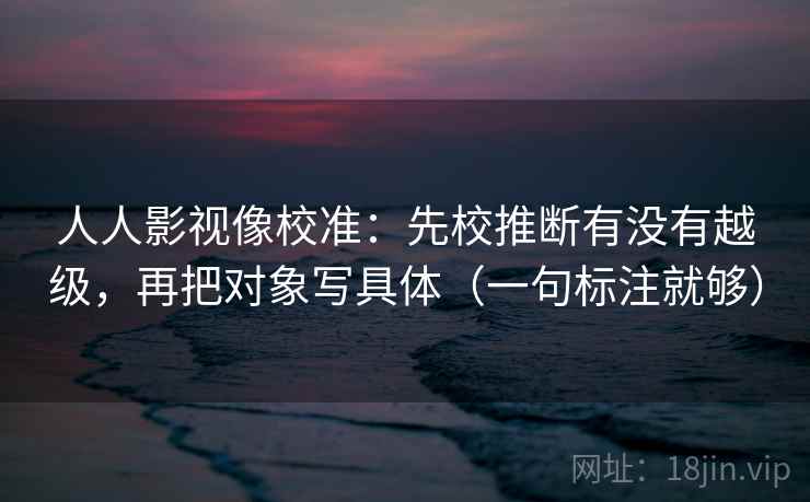人人影视像校准：先校推断有没有越级，再把对象写具体（一句标注就够）