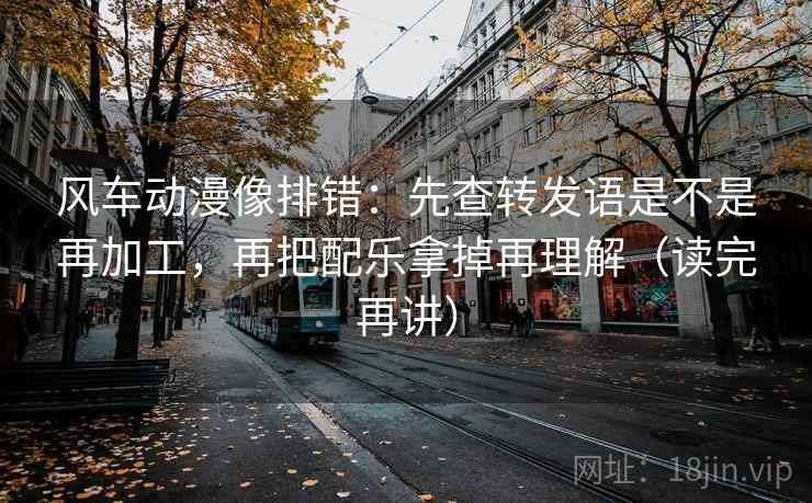 风车动漫像排错:先查转发语是不是再加工,再把配乐拿掉再理解(读完再讲) 风车动漫像排错:先查转发语是不是再加工,再把配乐拿掉再理解(读完再讲)