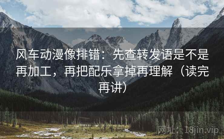 风车动漫像排错:先查转发语是不是再加工,再把配乐拿掉再理解(读完再讲) 风车动漫像排错:先查转发语是不是再加工,再把配乐拿掉再理解(读完再讲)