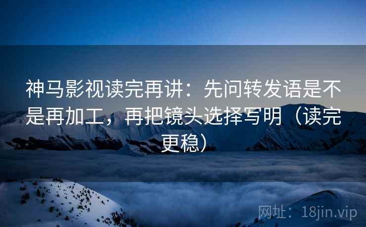 神马影视读完再讲:先问转发语是不是再加工,再把镜头选择写明(读完更稳) 神马影视读完再讲:先问转发语是不是再加工,再把镜头选择写明(读完更稳)