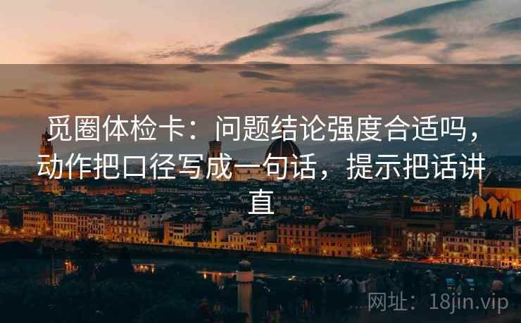 觅圈体检卡:问题结论强度合适吗,动作把口径写成一句话,提示把话讲直 觅圈体检卡:问题结论强度合适吗,动作把口径写成一句话,提示把话讲直