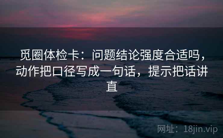 觅圈体检卡:问题结论强度合适吗,动作把口径写成一句话,提示把话讲直 觅圈体检卡:问题结论强度合适吗,动作把口径写成一句话,提示把话讲直