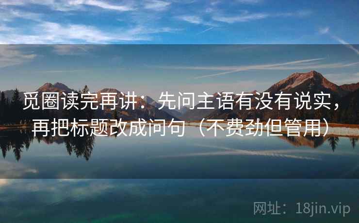 觅圈读完再讲:先问主语有没有说实,再把标题改成问句(不费劲但管用) 觅圈读完再讲:先问主语有没有说实,再把标题改成问句(不费劲但管用)