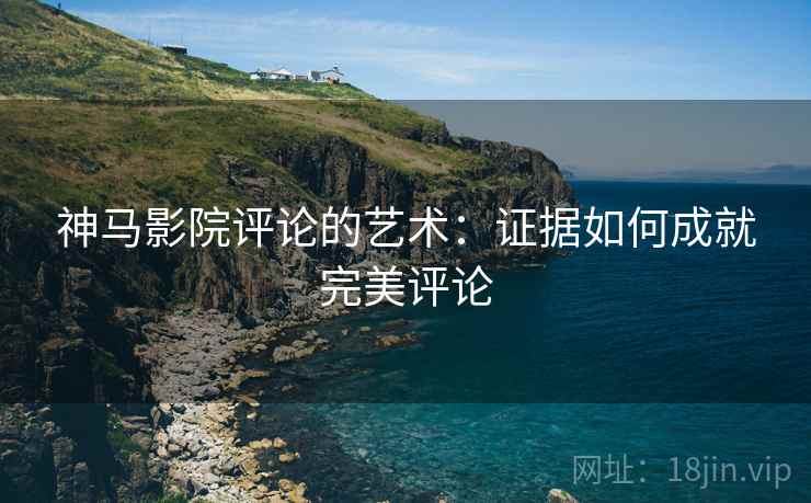 神马影院评论的艺术:证据如何成就完美评论 神马影院评论的艺术:证据如何成就完美评论