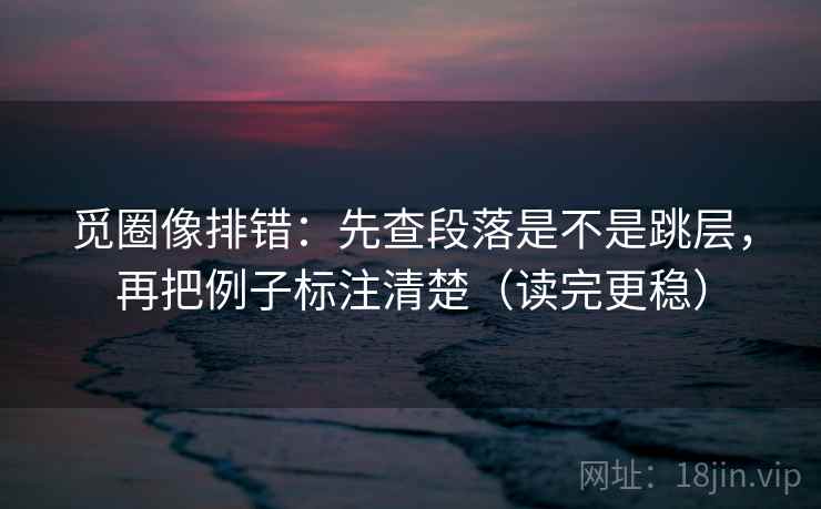 觅圈像排错:先查段落是不是跳层,再把例子标注清楚(读完更稳) 觅圈像排错:先查段落是不是跳层,再把例子标注清楚(读完更稳)