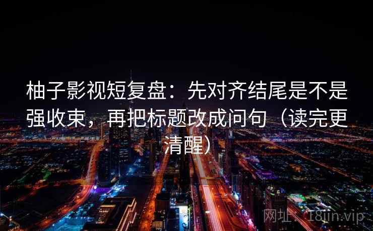 柚子影视短复盘:先对齐结尾是不是强收束,再把标题改成问句(读完更清醒) 柚子影视短复盘:先对齐结尾是不是强收束,再把标题改成问句(读完更清醒)