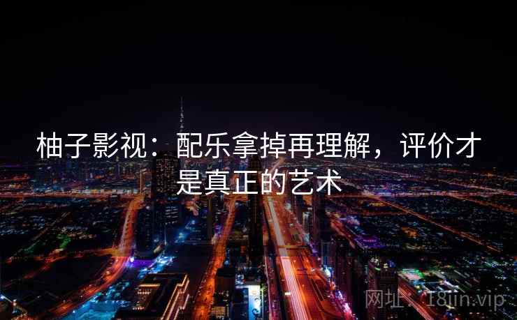 柚子影视:配乐拿掉再理解,评价才是真正的艺术 柚子影视:配乐拿掉再理解,评价才是真正的艺术