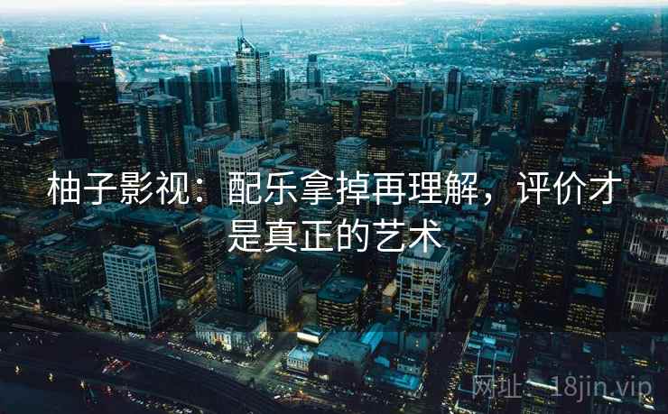 柚子影视:配乐拿掉再理解,评价才是真正的艺术 柚子影视:配乐拿掉再理解,评价才是真正的艺术