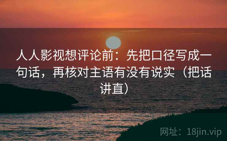 人人影视想评论前:先把口径写成一句话,再核对主语有没有说实(把话讲直) 人人影视想评论前:先把口径写成一句话,再核对主语有没有说实(把话讲直)